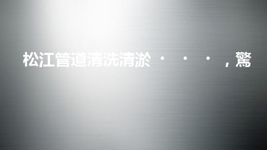 松江管道清洗清淤，驚現(xiàn)隱秘世界！